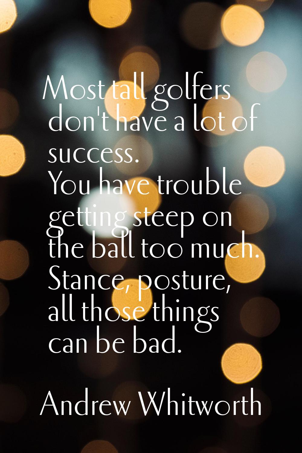 Most tall golfers don't have a lot of success. You have trouble getting steep on the ball too much.