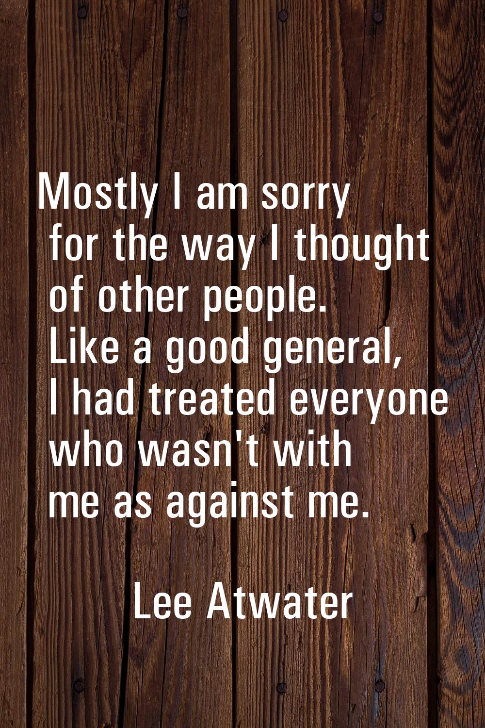Mostly I am sorry for the way I thought of other people. Like a good general, I had treated everyon