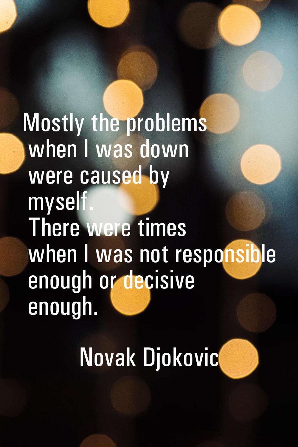 Mostly the problems when I was down were caused by myself. There were times when I was not responsi