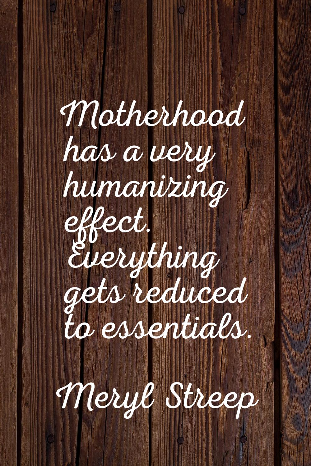 Motherhood has a very humanizing effect. Everything gets reduced to essentials.