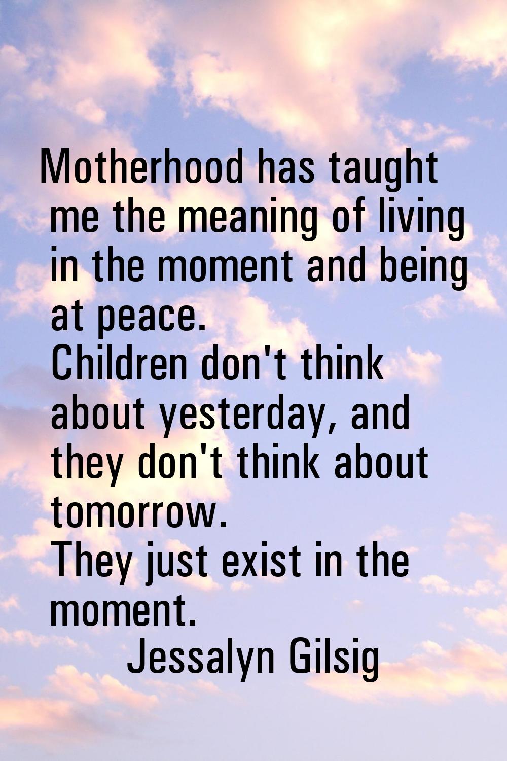 Motherhood has taught me the meaning of living in the moment and being at peace. Children don't thi