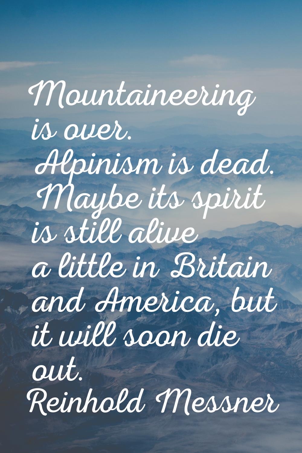 Mountaineering is over. Alpinism is dead. Maybe its spirit is still alive a little in Britain and A