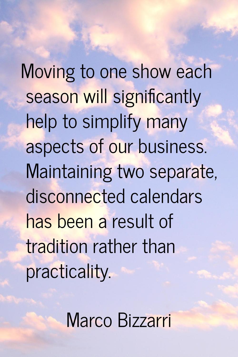 Moving to one show each season will significantly help to simplify many aspects of our business. Ma