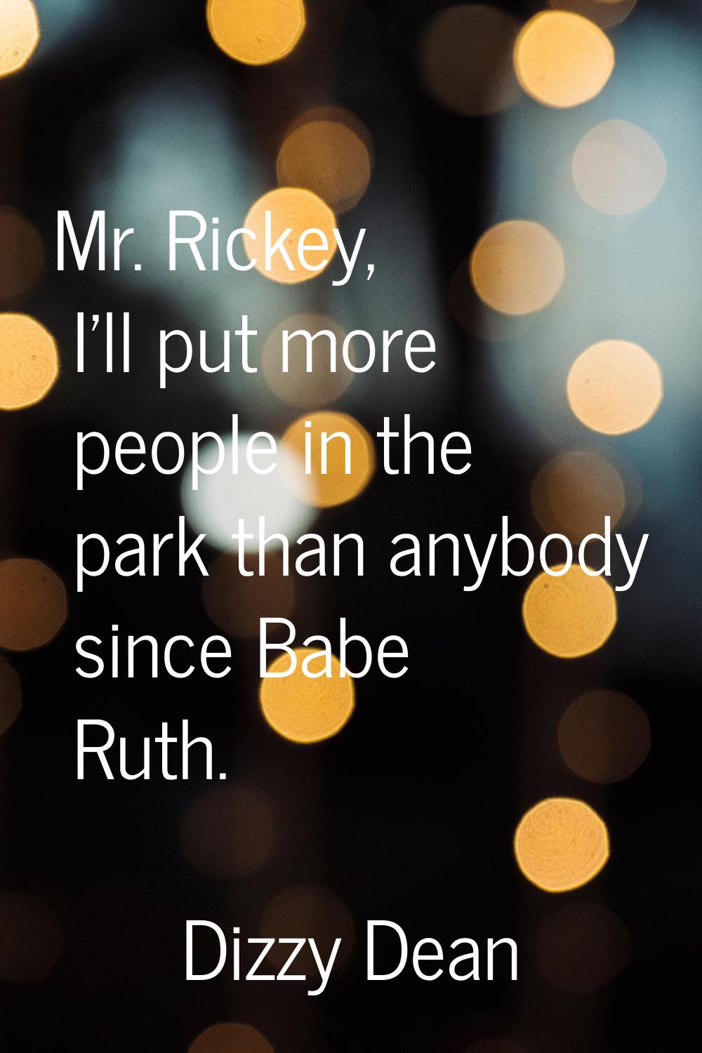 Mr. Rickey, I'll put more people in the park than anybody since Babe Ruth.