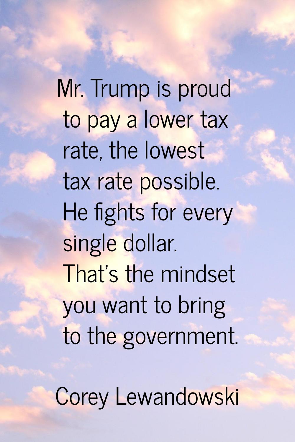 Mr. Trump is proud to pay a lower tax rate, the lowest tax rate possible. He fights for every singl