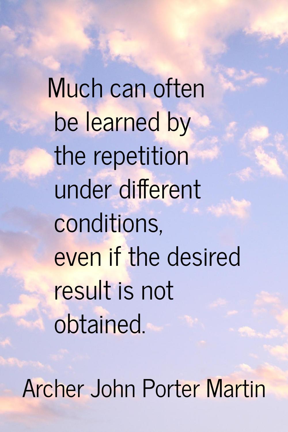 Much can often be learned by the repetition under different conditions, even if the desired result 