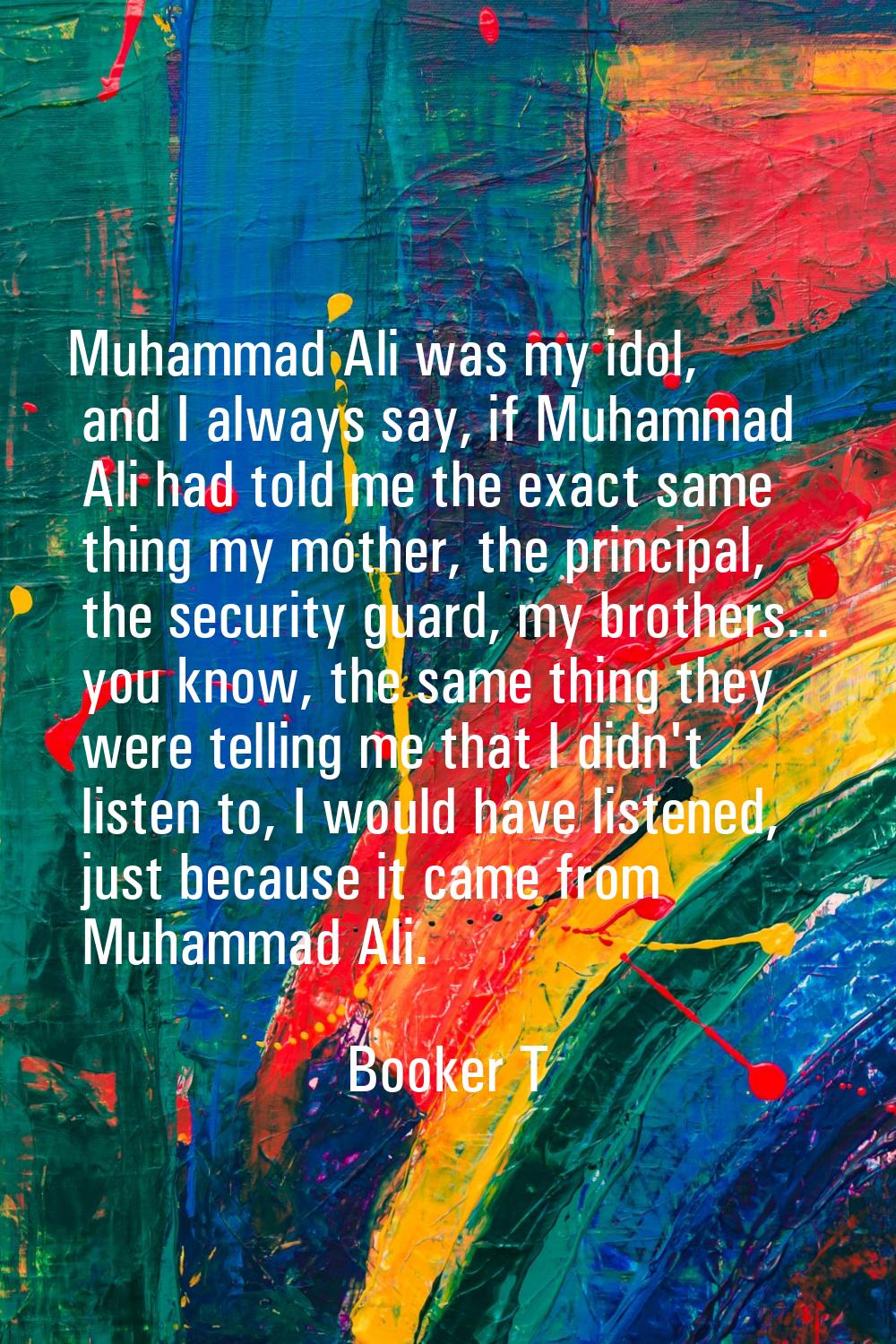 Muhammad Ali was my idol, and I always say, if Muhammad Ali had told me the exact same thing my mot