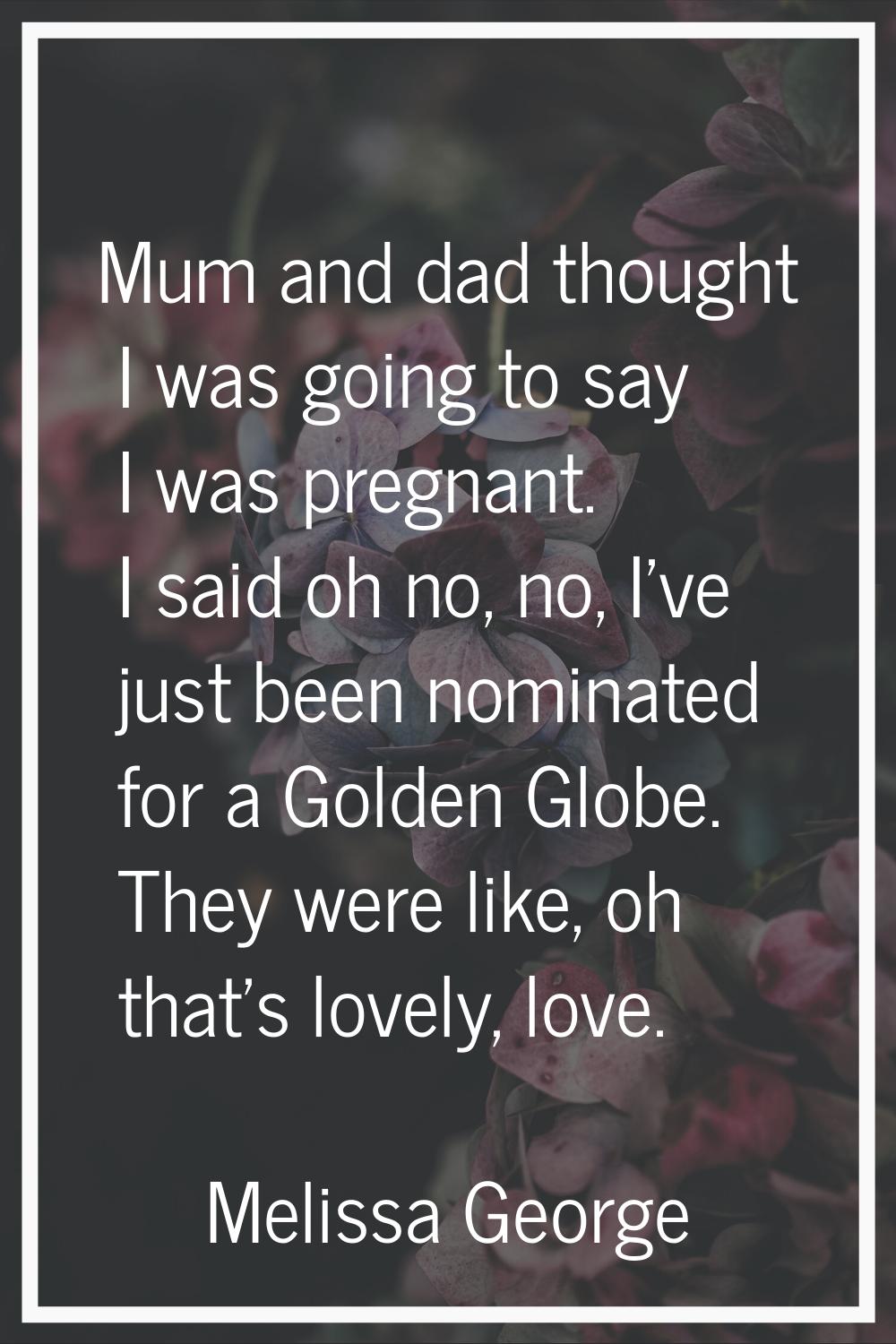 Mum and dad thought I was going to say I was pregnant. I said oh no, no, I've just been nominated f