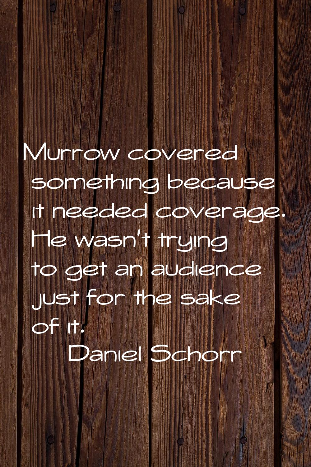 Murrow covered something because it needed coverage. He wasn't trying to get an audience just for t