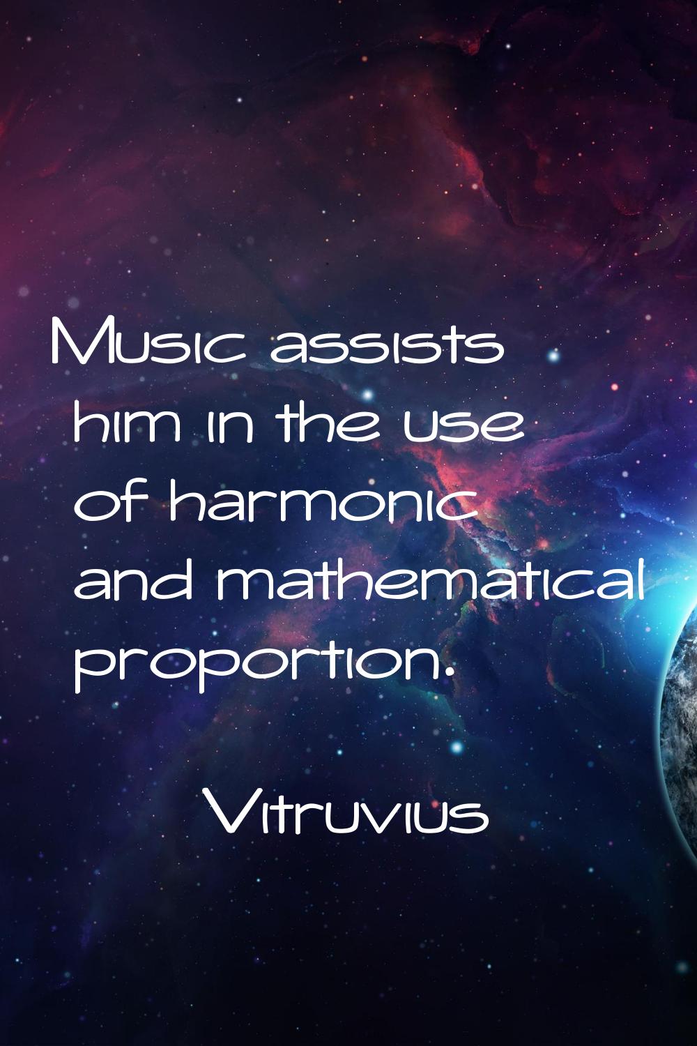 Music assists him in the use of harmonic and mathematical proportion.