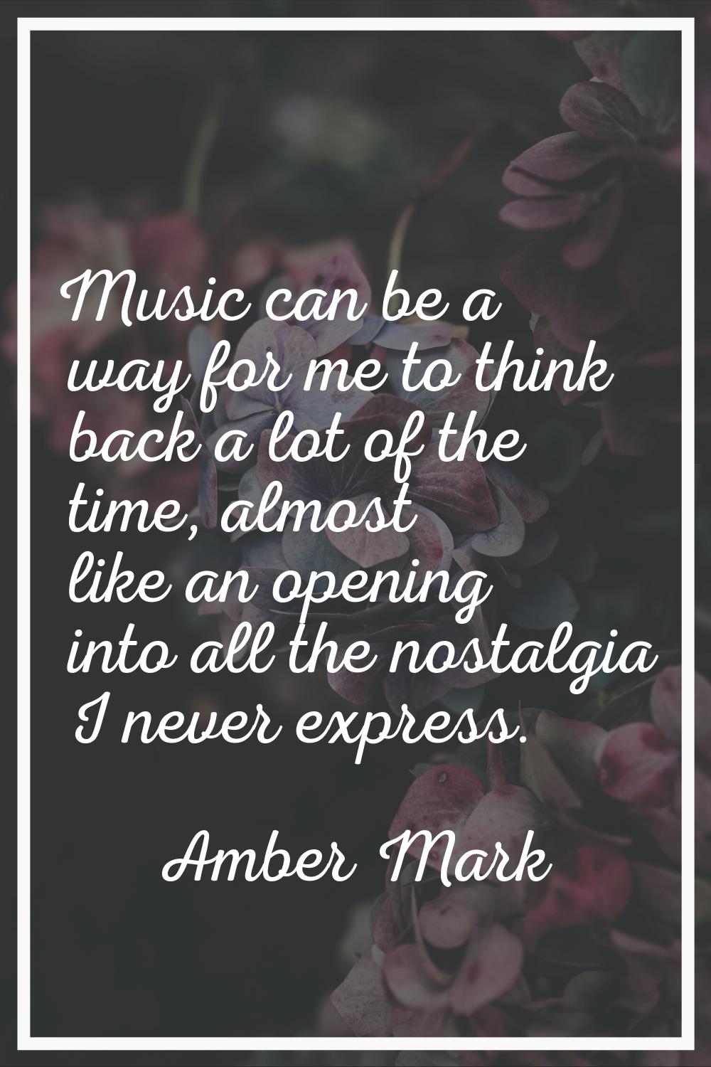 Music can be a way for me to think back a lot of the time, almost like an opening into all the nost