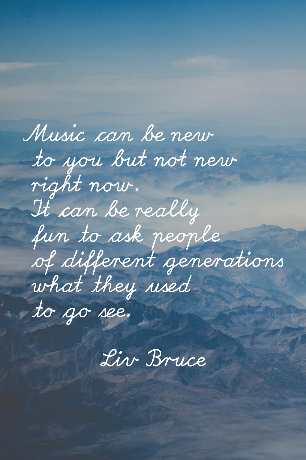 Music can be new to you but not new right now. It can be really fun to ask people of different gene