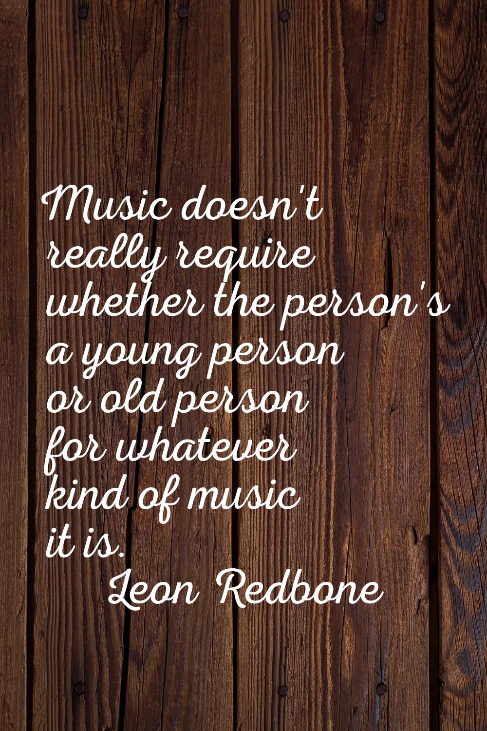 Music doesn't really require whether the person's a young person or old person for whatever kind of