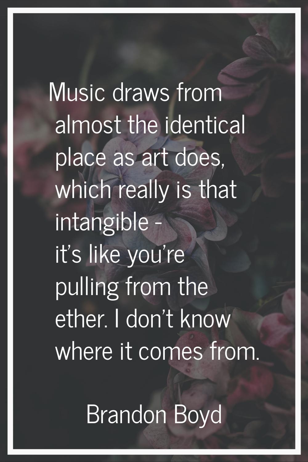 Music draws from almost the identical place as art does, which really is that intangible - it's lik
