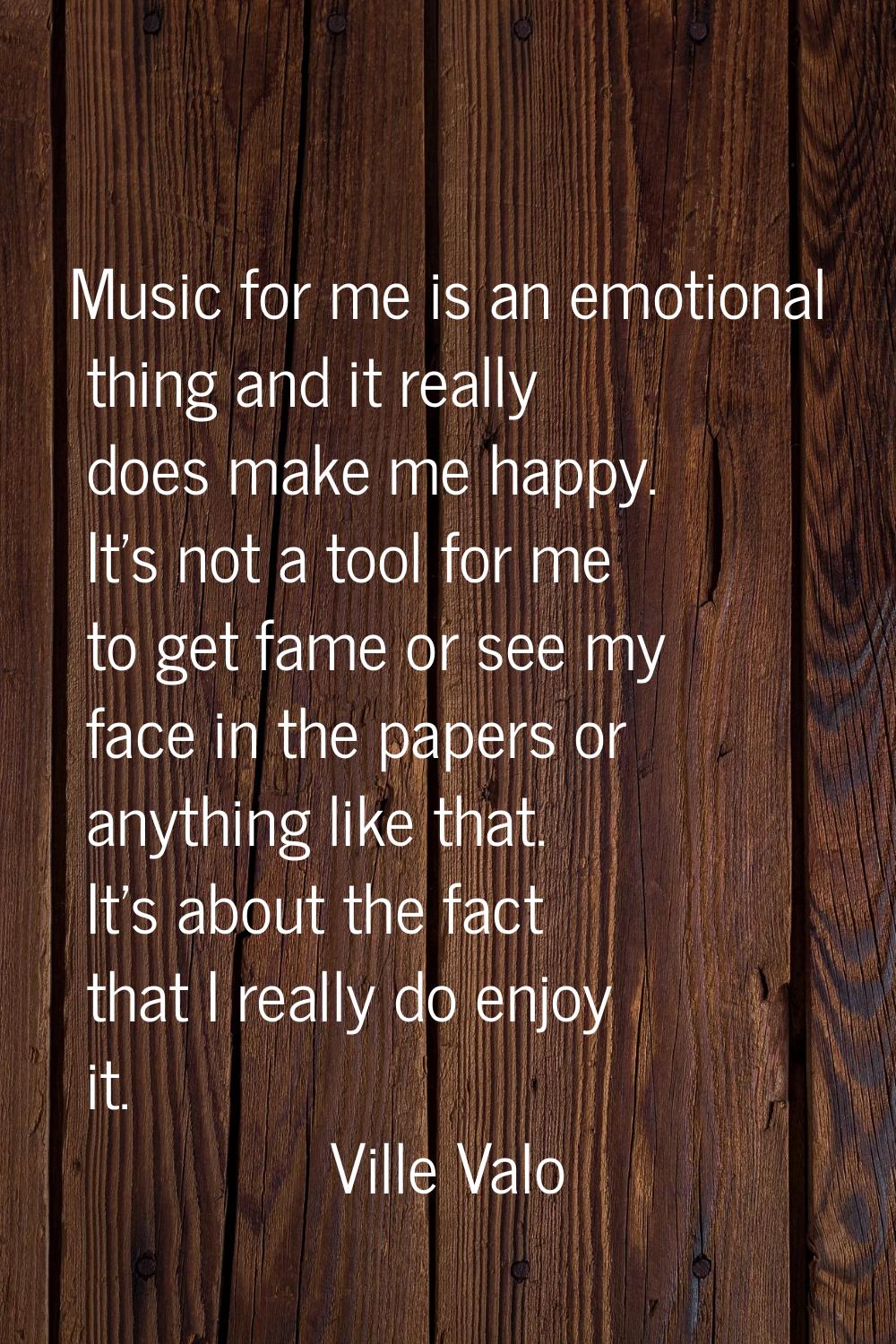Music for me is an emotional thing and it really does make me happy. It's not a tool for me to get 