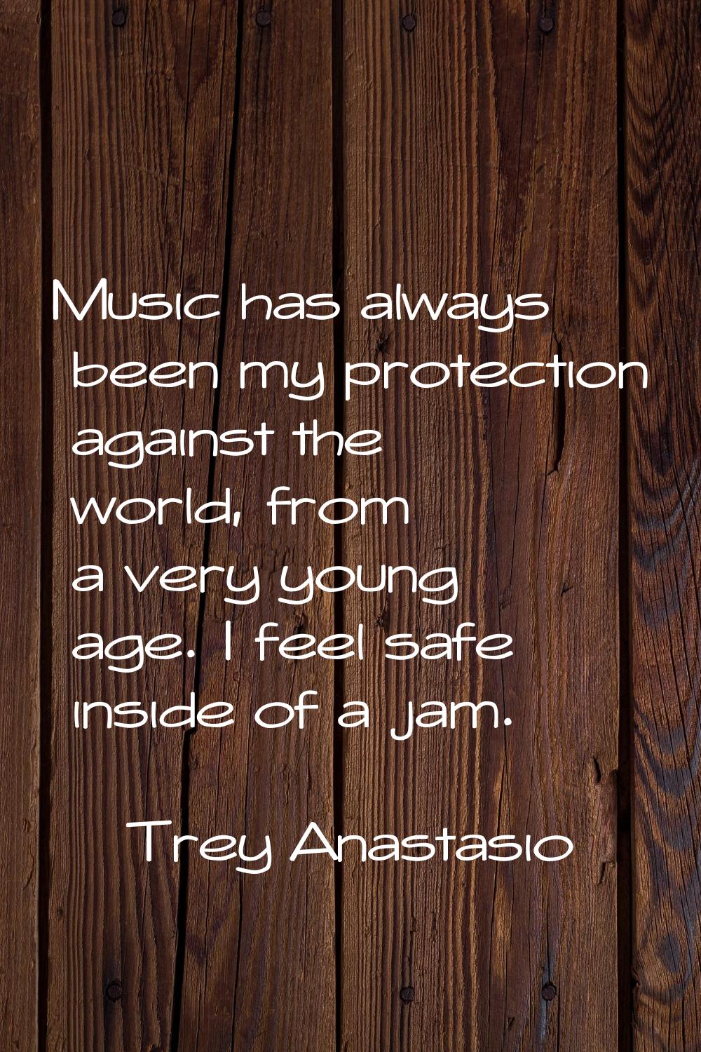 Music has always been my protection against the world, from a very young age. I feel safe inside of