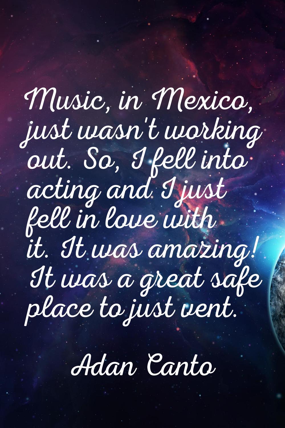 Music, in Mexico, just wasn't working out. So, I fell into acting and I just fell in love with it. 