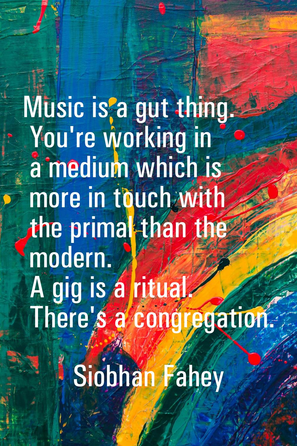 Music is a gut thing. You're working in a medium which is more in touch with the primal than the mo