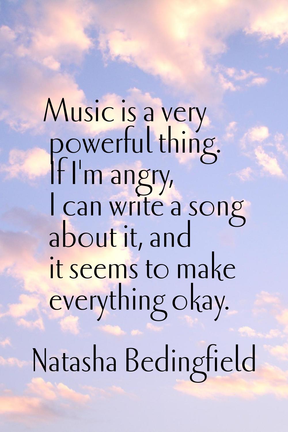 Music is a very powerful thing. If I'm angry, I can write a song about it, and it seems to make eve
