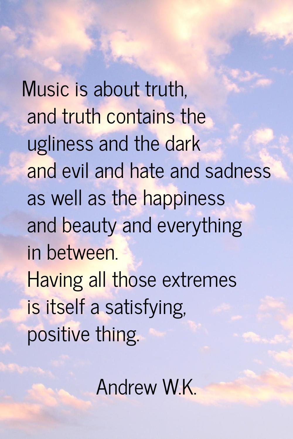 Music is about truth, and truth contains the ugliness and the dark and evil and hate and sadness as