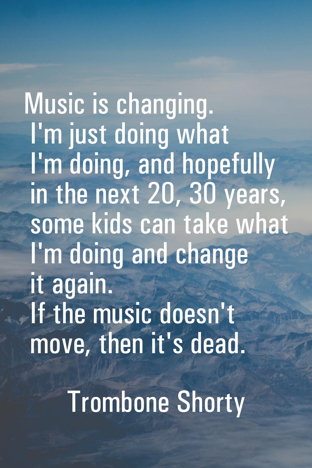 Music is changing. I'm just doing what I'm doing, and hopefully in the next 20, 30 years, some kids
