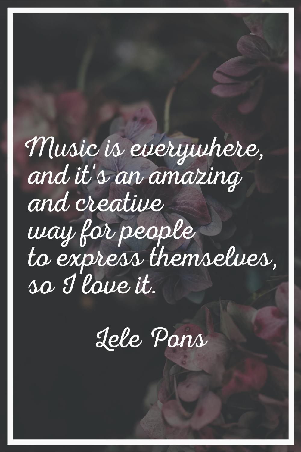 Music is everywhere, and it's an amazing and creative way for people to express themselves, so I lo