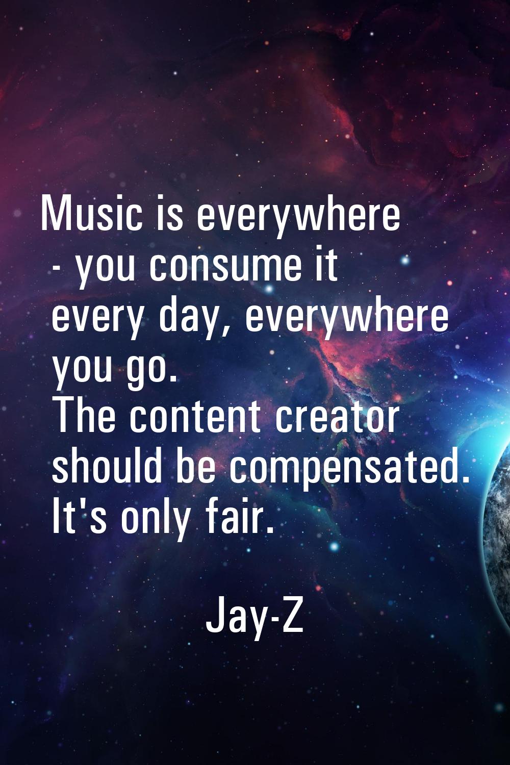Music is everywhere - you consume it every day, everywhere you go. The content creator should be co