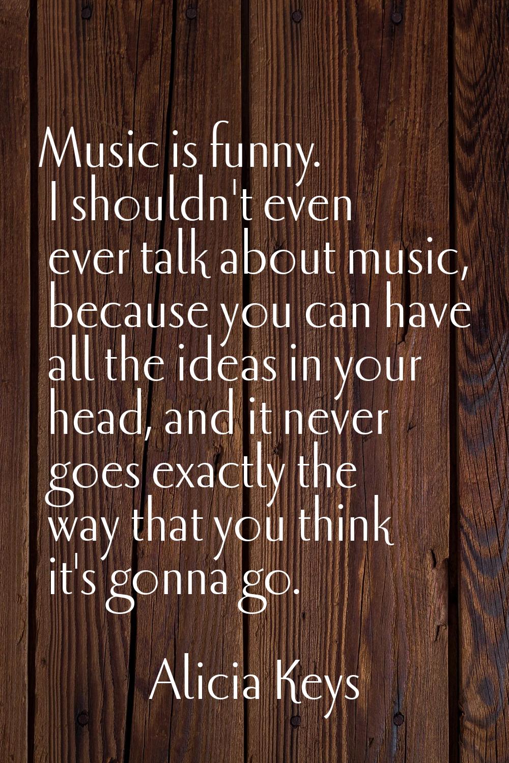 Music is funny. I shouldn't even ever talk about music, because you can have all the ideas in your 