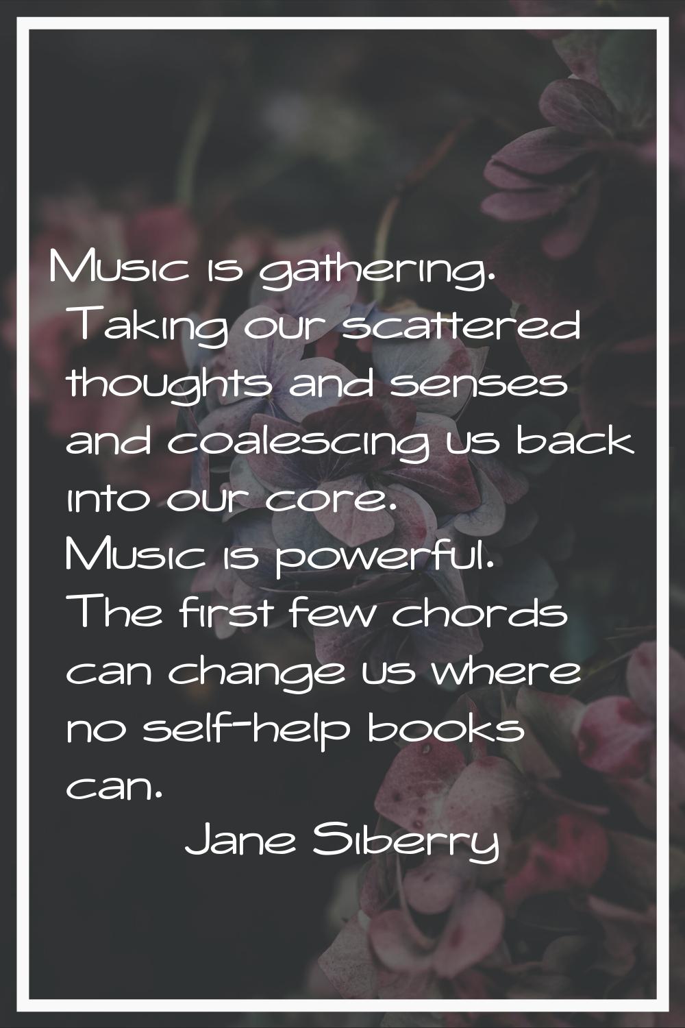 Music is gathering. Taking our scattered thoughts and senses and coalescing us back into our core. 