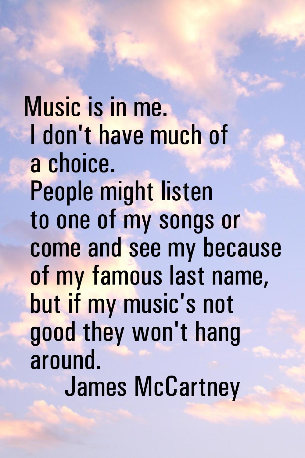 Music is in me. I don't have much of a choice. People might listen to one of my songs or come and s