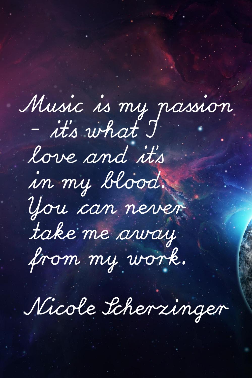 Music is my passion - it's what I love and it's in my blood. You can never take me away from my wor