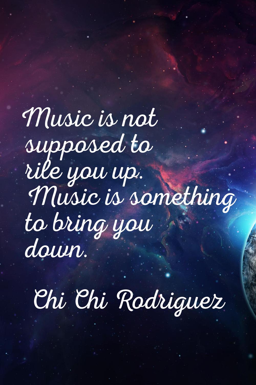 Music is not supposed to rile you up. Music is something to bring you down.