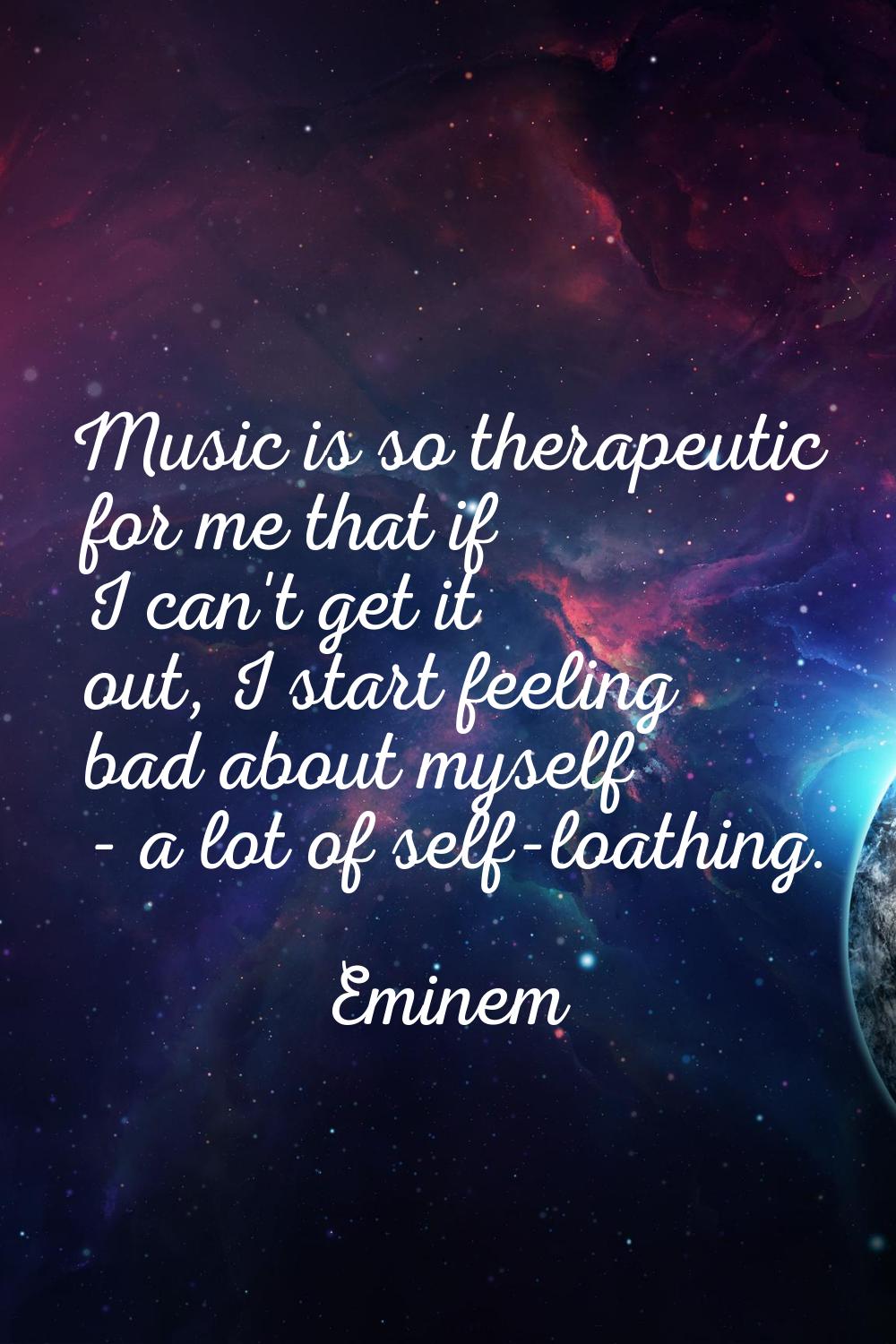Music is so therapeutic for me that if I can't get it out, I start feeling bad about myself - a lot