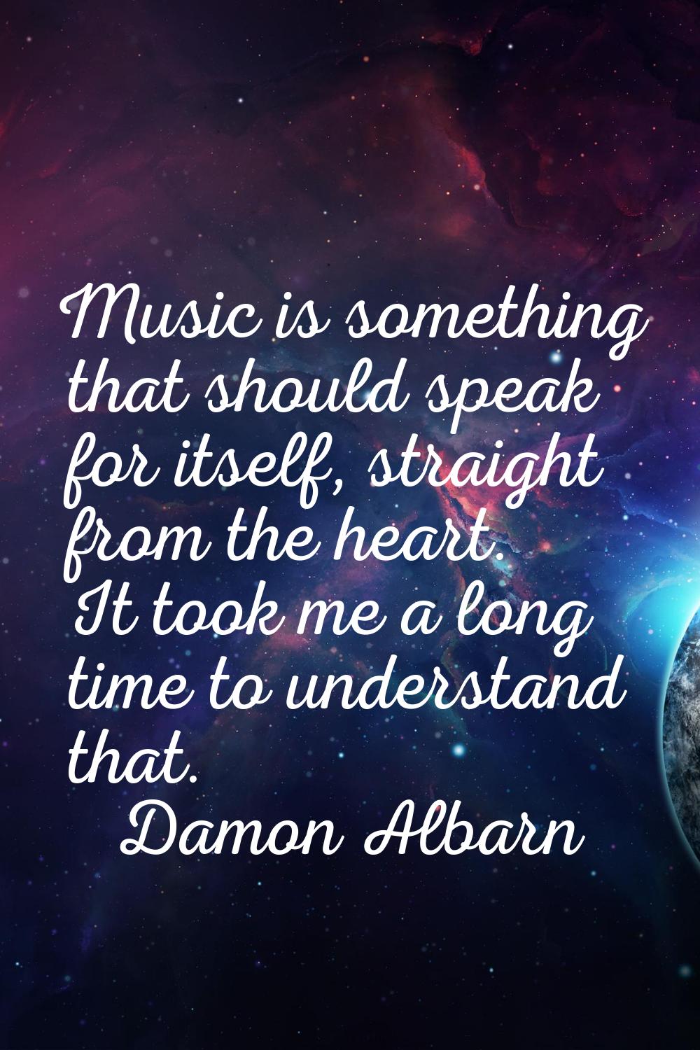 Music is something that should speak for itself, straight from the heart. It took me a long time to