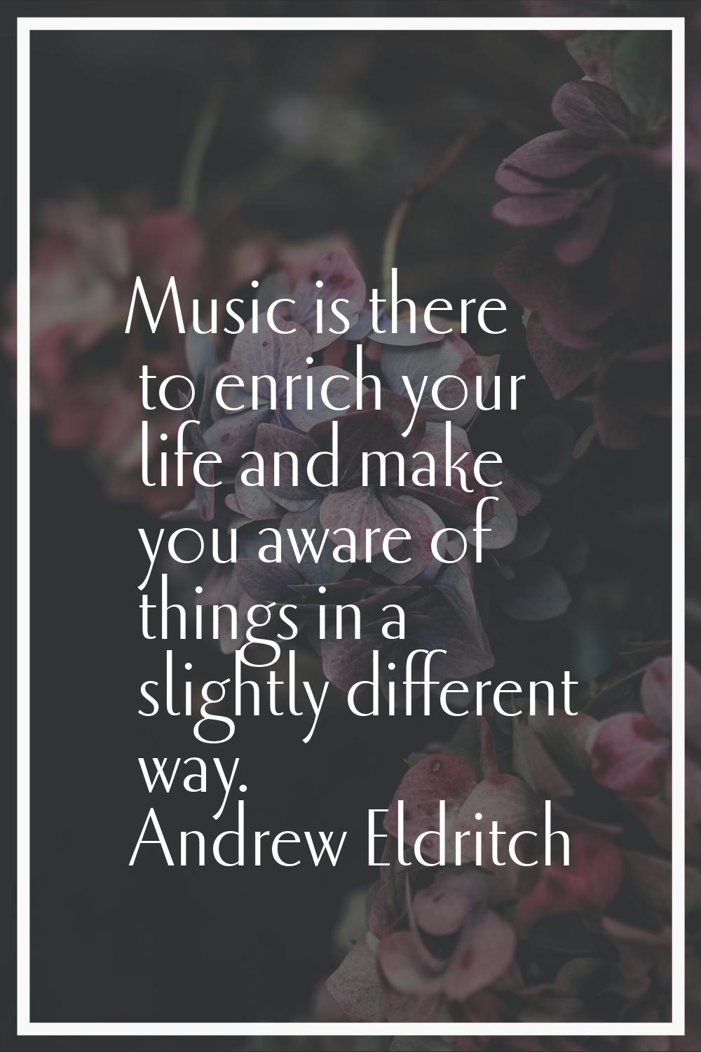 Music is there to enrich your life and make you aware of things in a slightly different way.