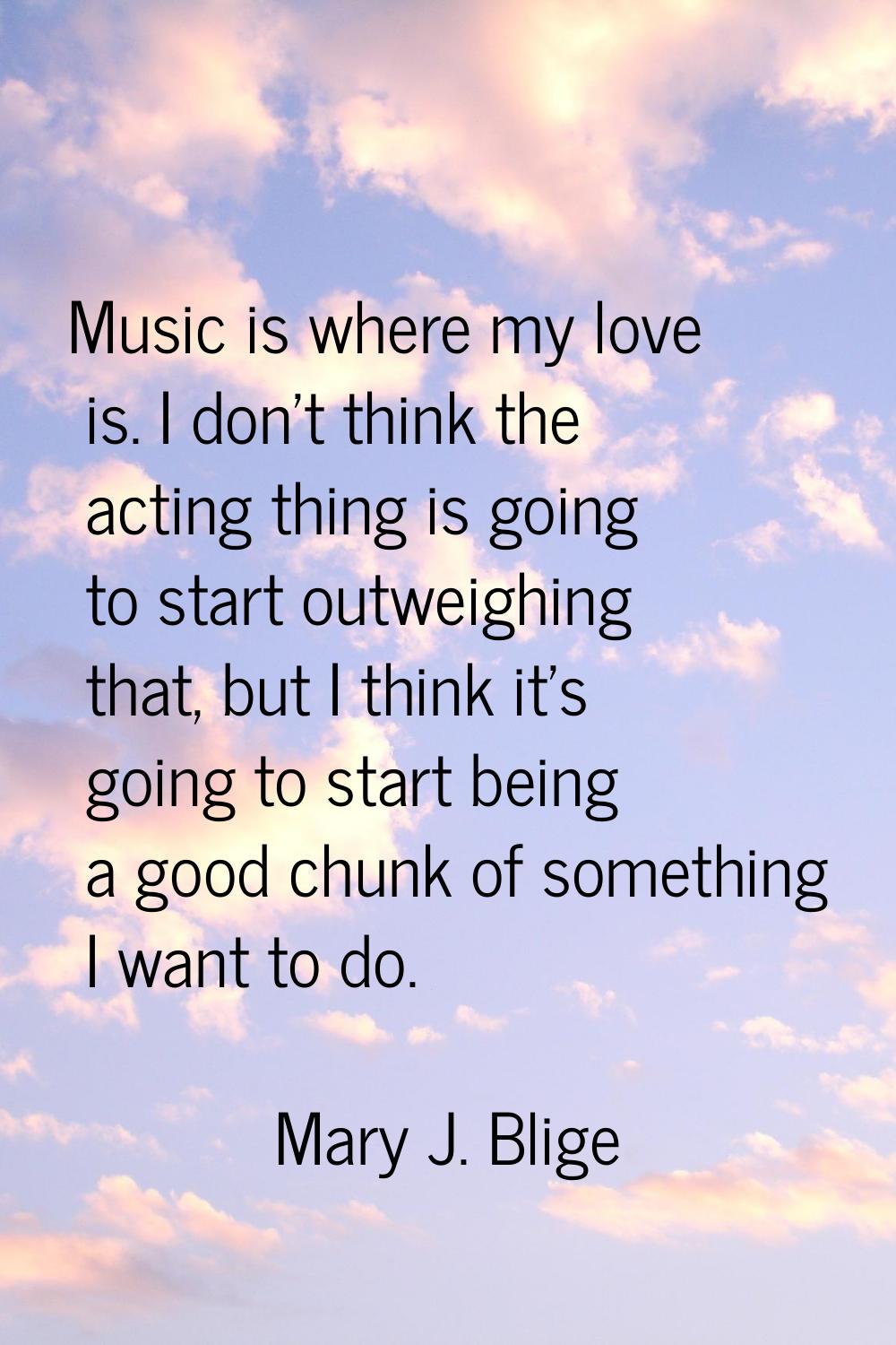 Music is where my love is. I don't think the acting thing is going to start outweighing that, but I