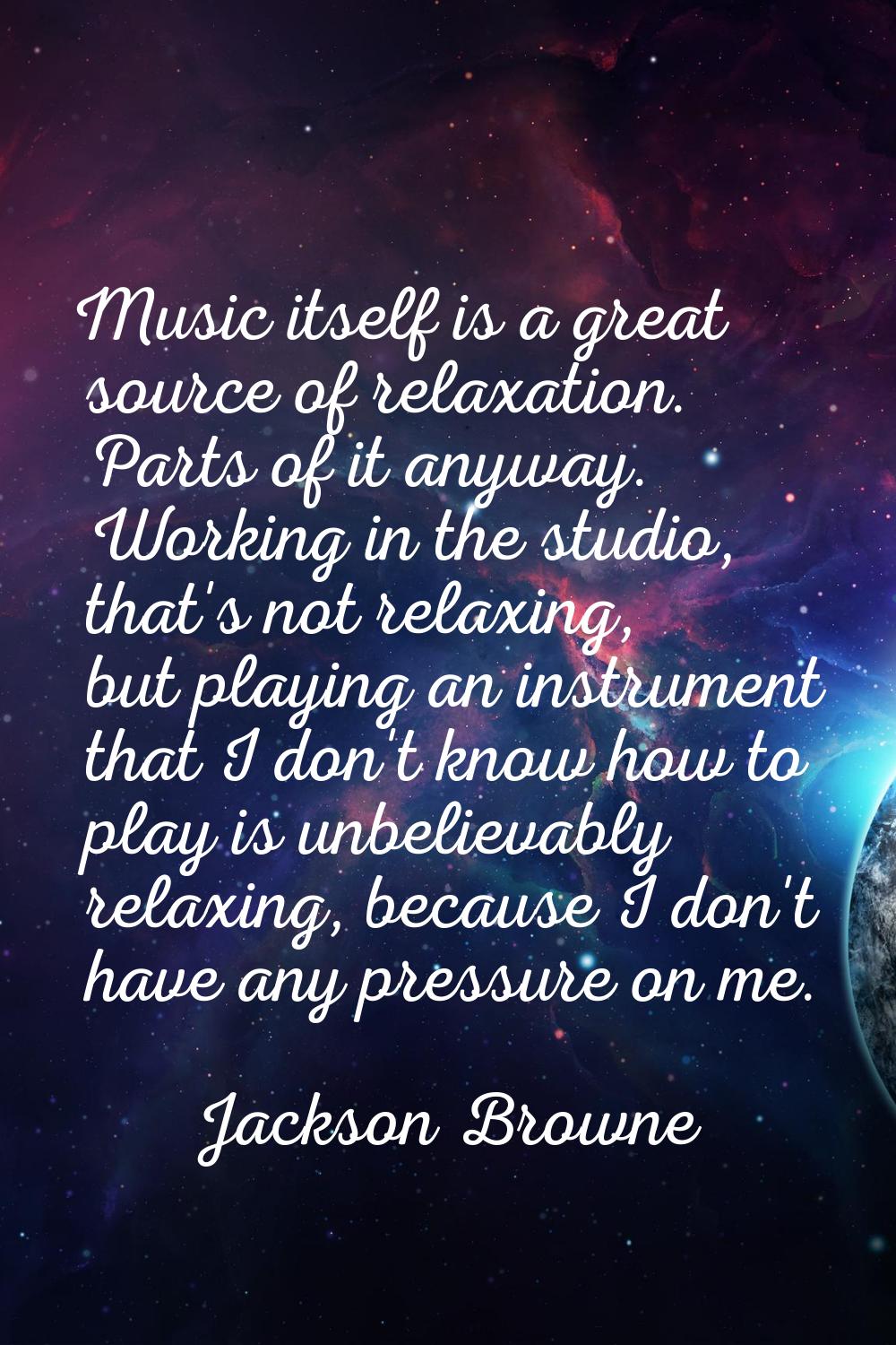 Music itself is a great source of relaxation. Parts of it anyway. Working in the studio, that's not