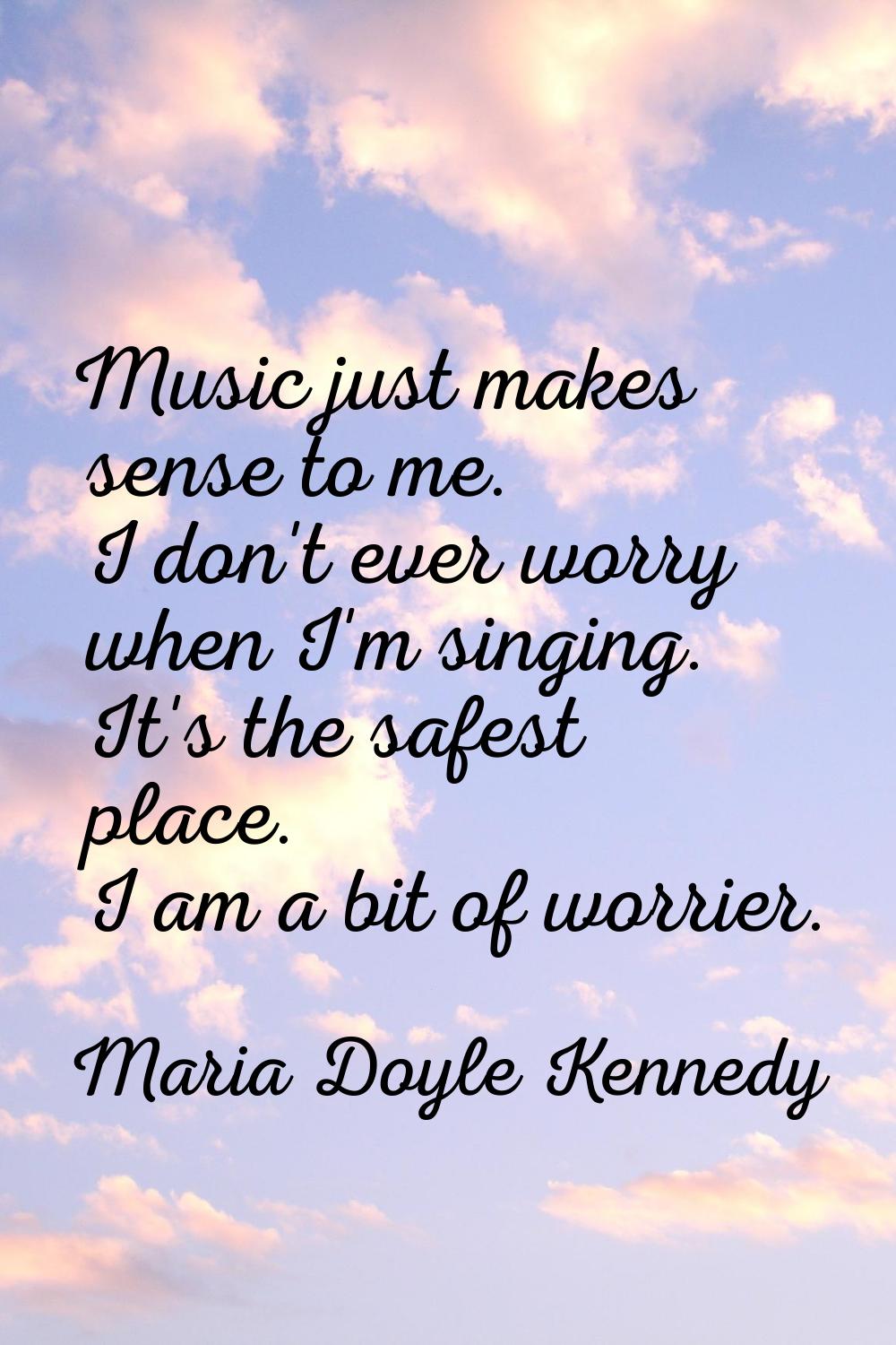 Music just makes sense to me. I don't ever worry when I'm singing. It's the safest place. I am a bi