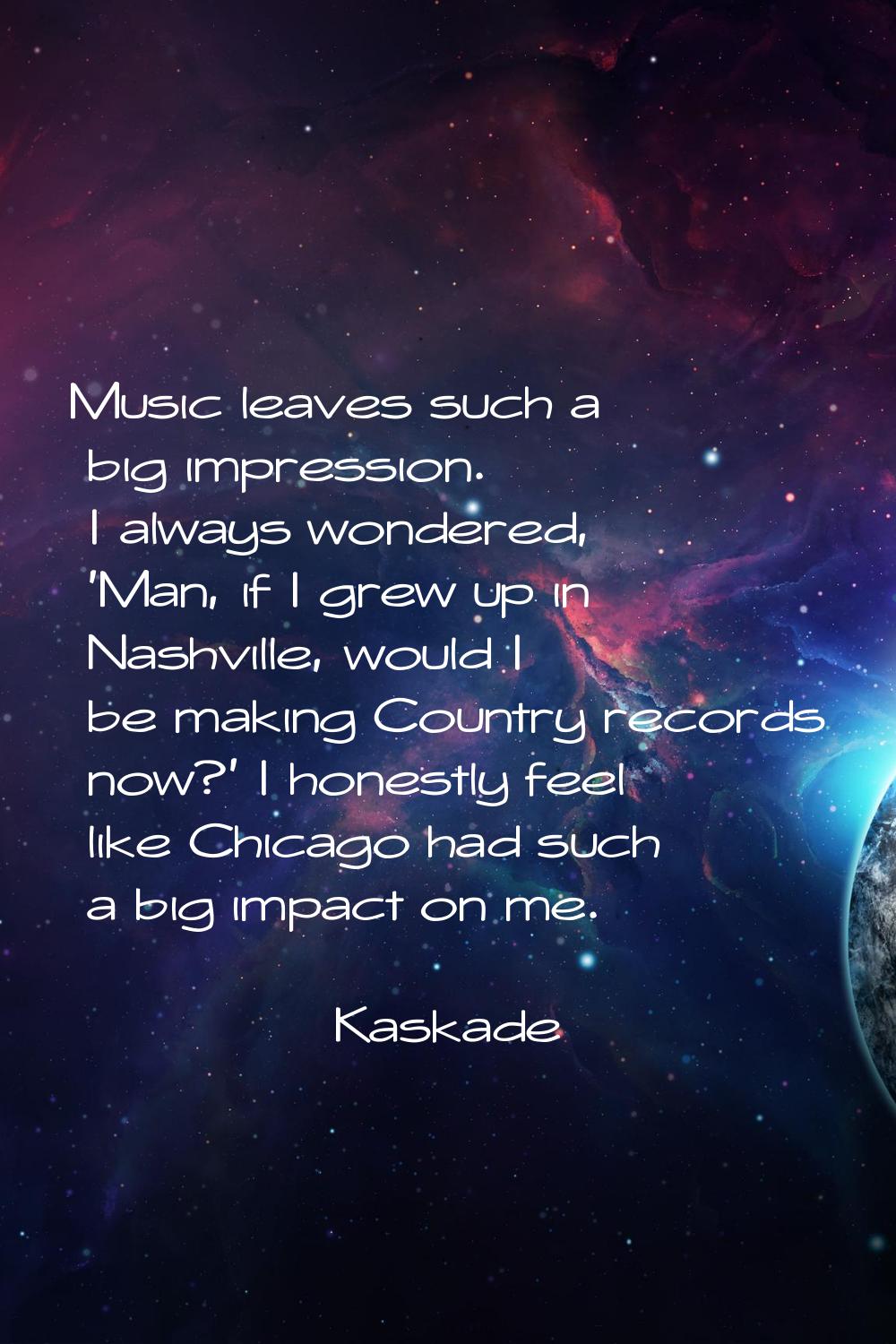 Music leaves such a big impression. I always wondered, 'Man, if I grew up in Nashville, would I be 