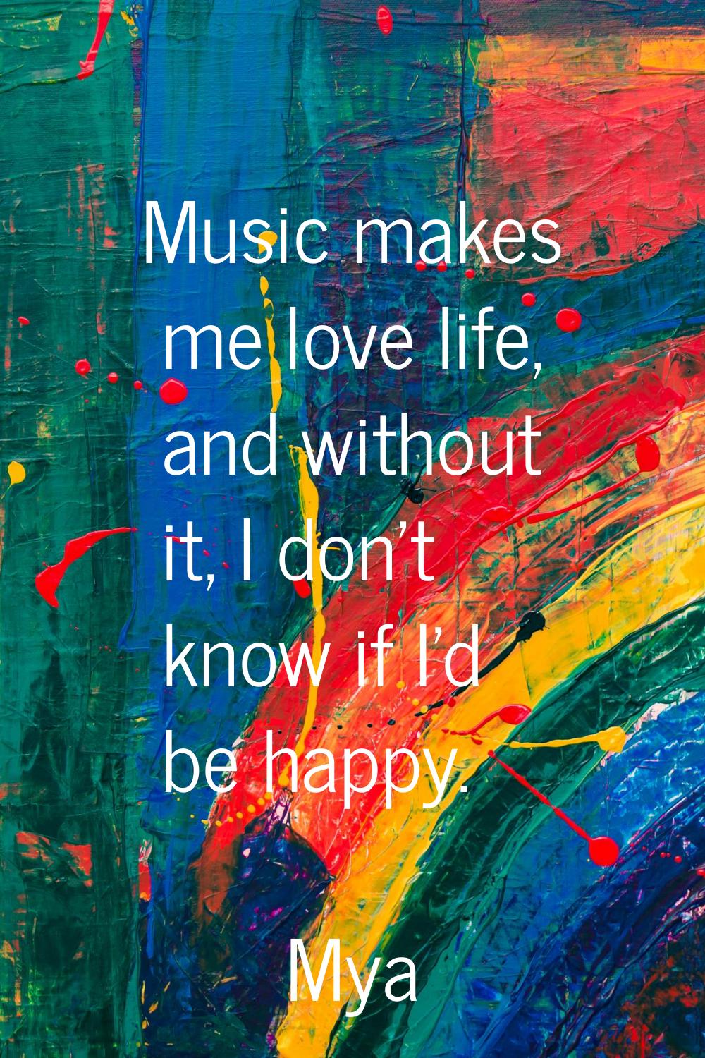 Music makes me love life, and without it, I don't know if I'd be happy.
