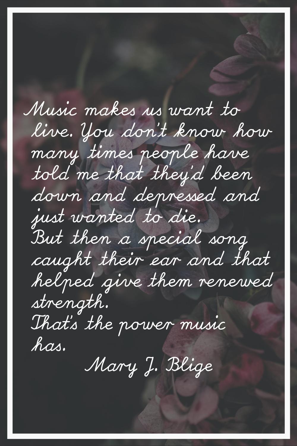 Music makes us want to live. You don't know how many times people have told me that they'd been dow