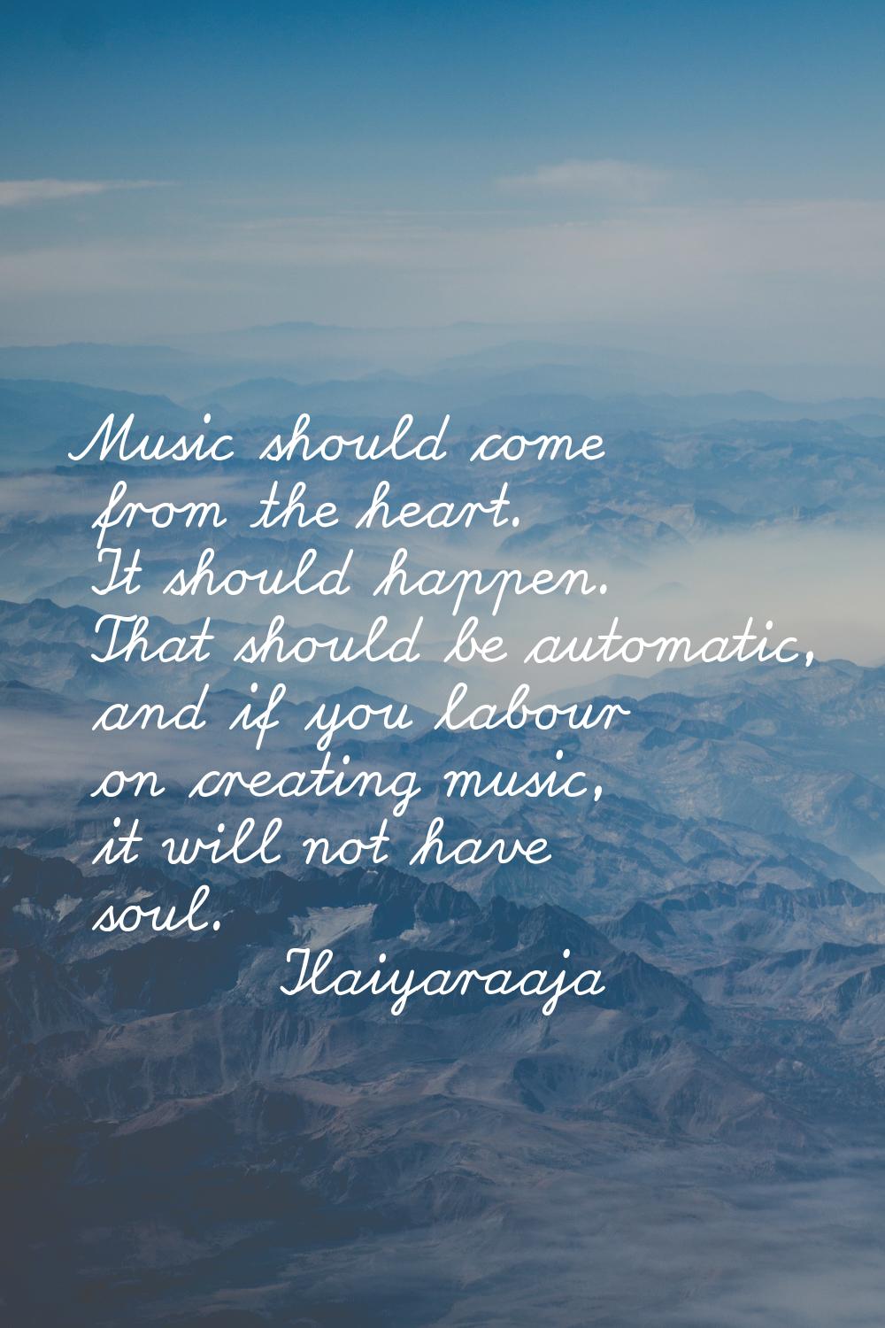 Music should come from the heart. It should happen. That should be automatic, and if you labour on 