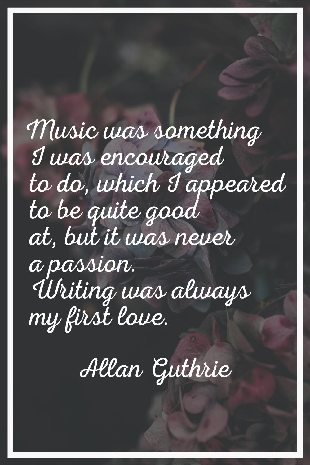 Music was something I was encouraged to do, which I appeared to be quite good at, but it was never 