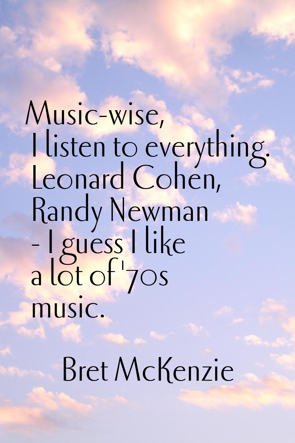 Music-wise, I listen to everything. Leonard Cohen, Randy Newman - I guess I like a lot of '70s musi