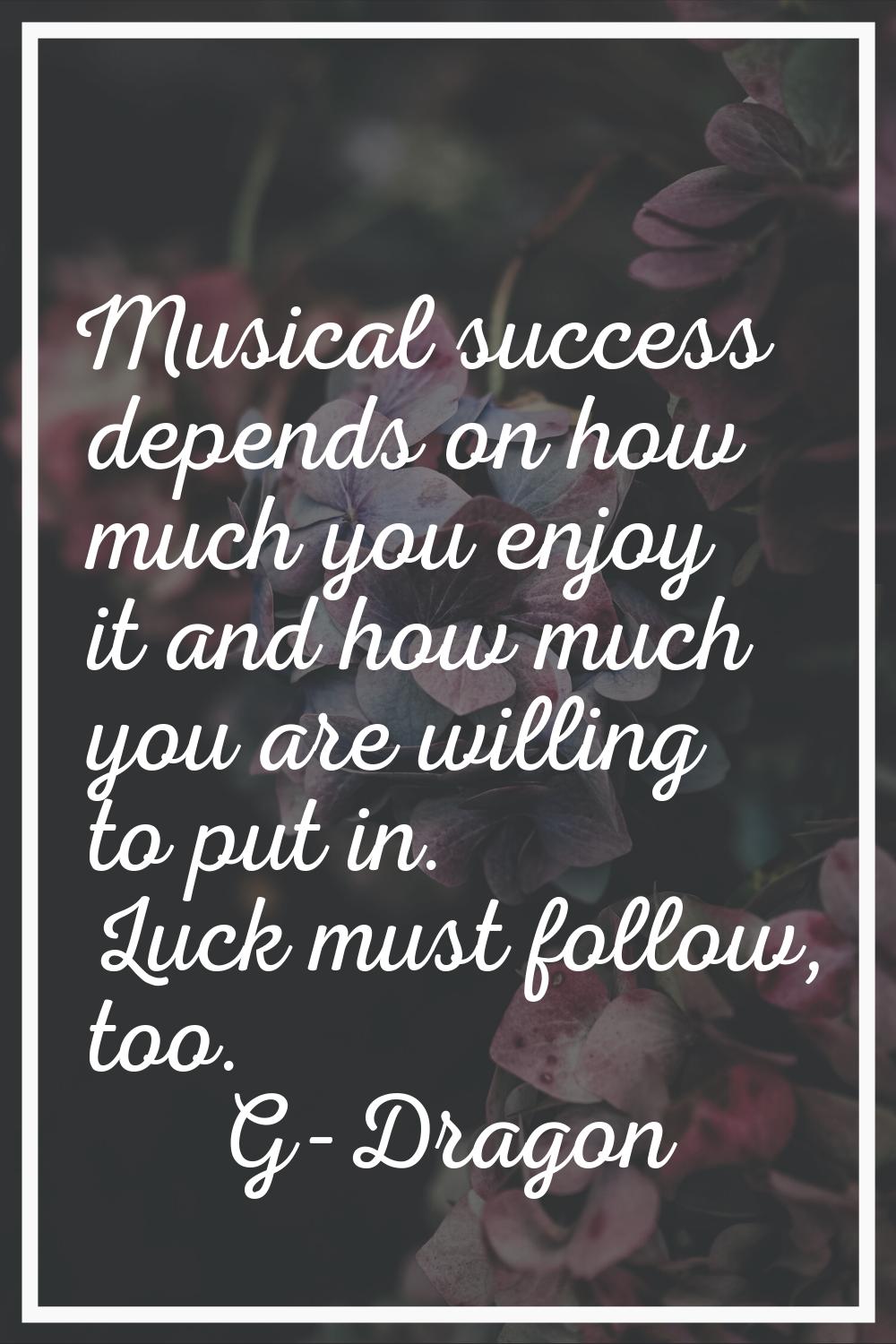 Musical success depends on how much you enjoy it and how much you are willing to put in. Luck must 