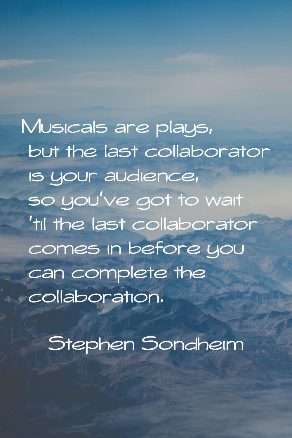 Musicals are plays, but the last collaborator is your audience, so you've got to wait 'til the last