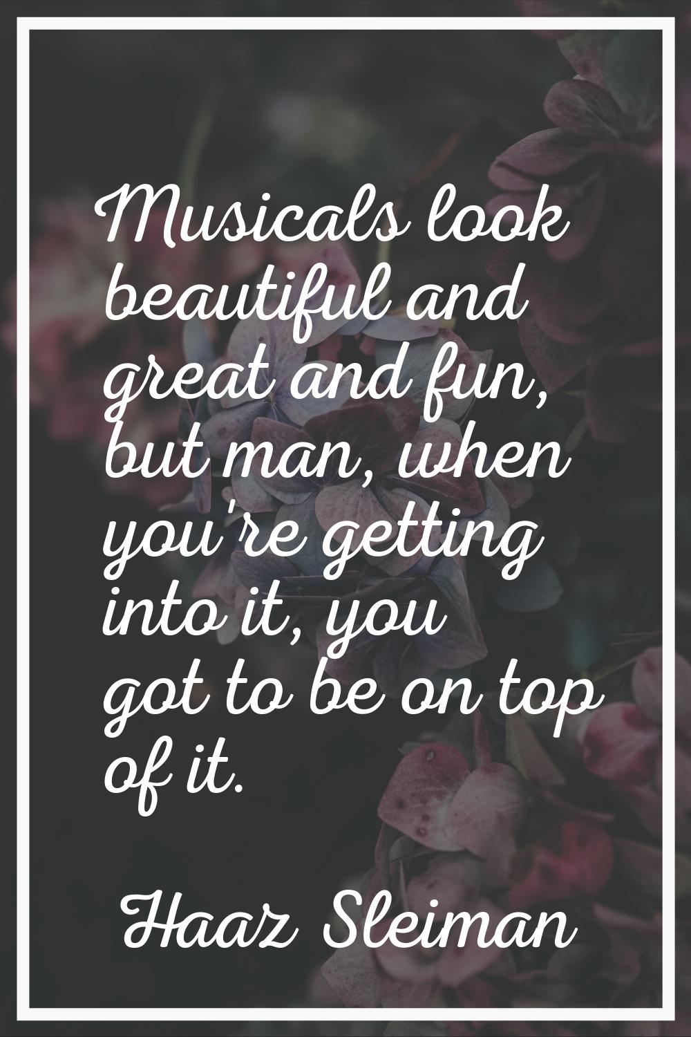 Musicals look beautiful and great and fun, but man, when you're getting into it, you got to be on t