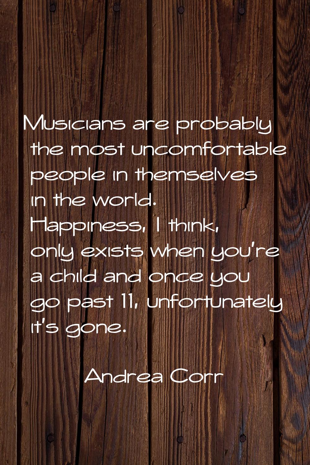 Musicians are probably the most uncomfortable people in themselves in the world. Happiness, I think