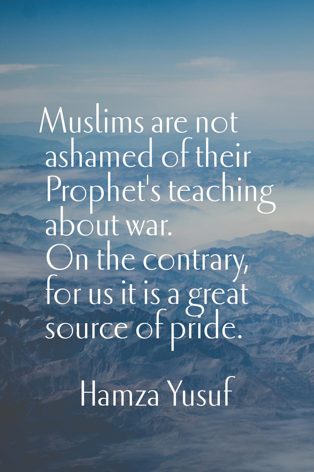 Muslims are not ashamed of their Prophet's teaching about war. On the contrary, for us it is a grea