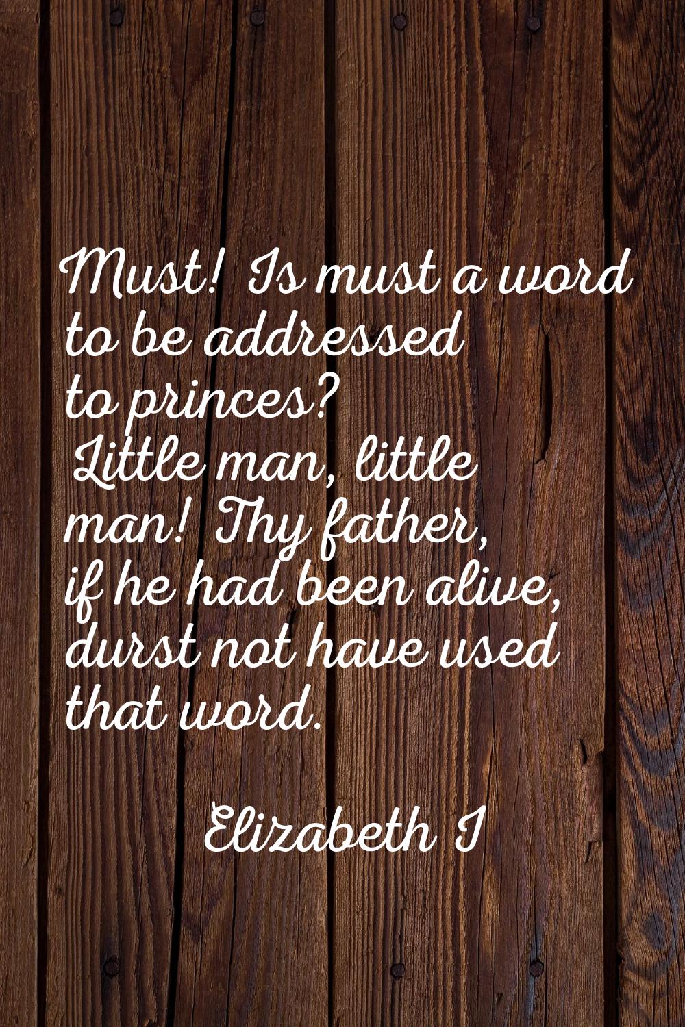Must! Is must a word to be addressed to princes? Little man, little man! Thy father, if he had been